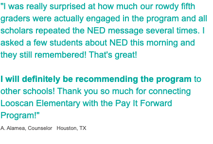 "I was really surprised at how much our rowdy fifth graders were actually engaged in the program and all scholars repeated the NED message several times. I asked a few students about NED this morning and they still remembered! That's great! I will definitely be recommending the program to other schools! Thank you so much for connecting Looscan Elementary with the Pay It Forward Program!" A. Alamea, Counselor Houston, TX