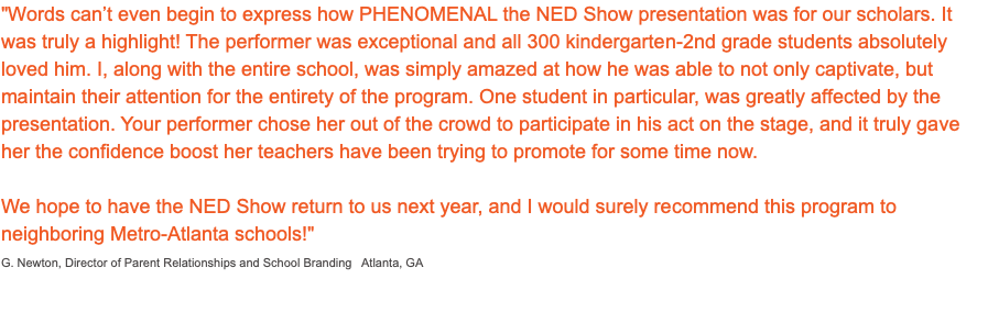 "Words can’t even begin to express how PHENOMENAL the NED Show presentation was for our scholars. It was truly a highlight! The performer was exceptional and all 300 kindergarten-2nd grade students absolutely loved him. I, along with the entire school, was simply amazed at how he was able to not only captivate, but maintain their attention for the entirety of the program. One student in particular, was greatly affected by the presentation. Your performer chose her out of the crowd to participate in his act on the stage, and it truly gave her the confidence boost her teachers have been trying to promote for some time now. We hope to have the NED Show return to us next year, and I would surely recommend this program to neighboring Metro-Atlanta schools!" G. Newton, Director of Parent Relationships and School Branding Atlanta, GA