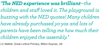 "The NED experience was brilliant—the children and staff loved it. The playground is buzzing with the NED quotes! Many children have already purchased yo-yos and lots of parents have been telling me how much their children enjoyed the assembly." LC Mallett, Great Linford Primary, Milton Keynes, UK 